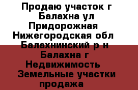 Продаю участок г.Балахна,ул.Придорожная - Нижегородская обл., Балахнинский р-н, Балахна г. Недвижимость » Земельные участки продажа   